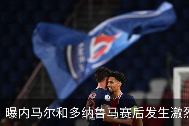 曝内马尔和多纳鲁马赛后发生激烈争吵 差点打起来